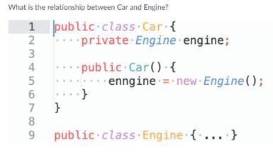 What is the relationship between Car and Engine? 1 2 3 4 5 6 7 } 8 .89 public class Car { private Engine