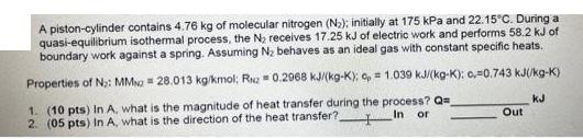 A piston-cylinder contains 4.76 kg of molecular nitrogen (N); initially at 175 kPa and 22.15C. During a