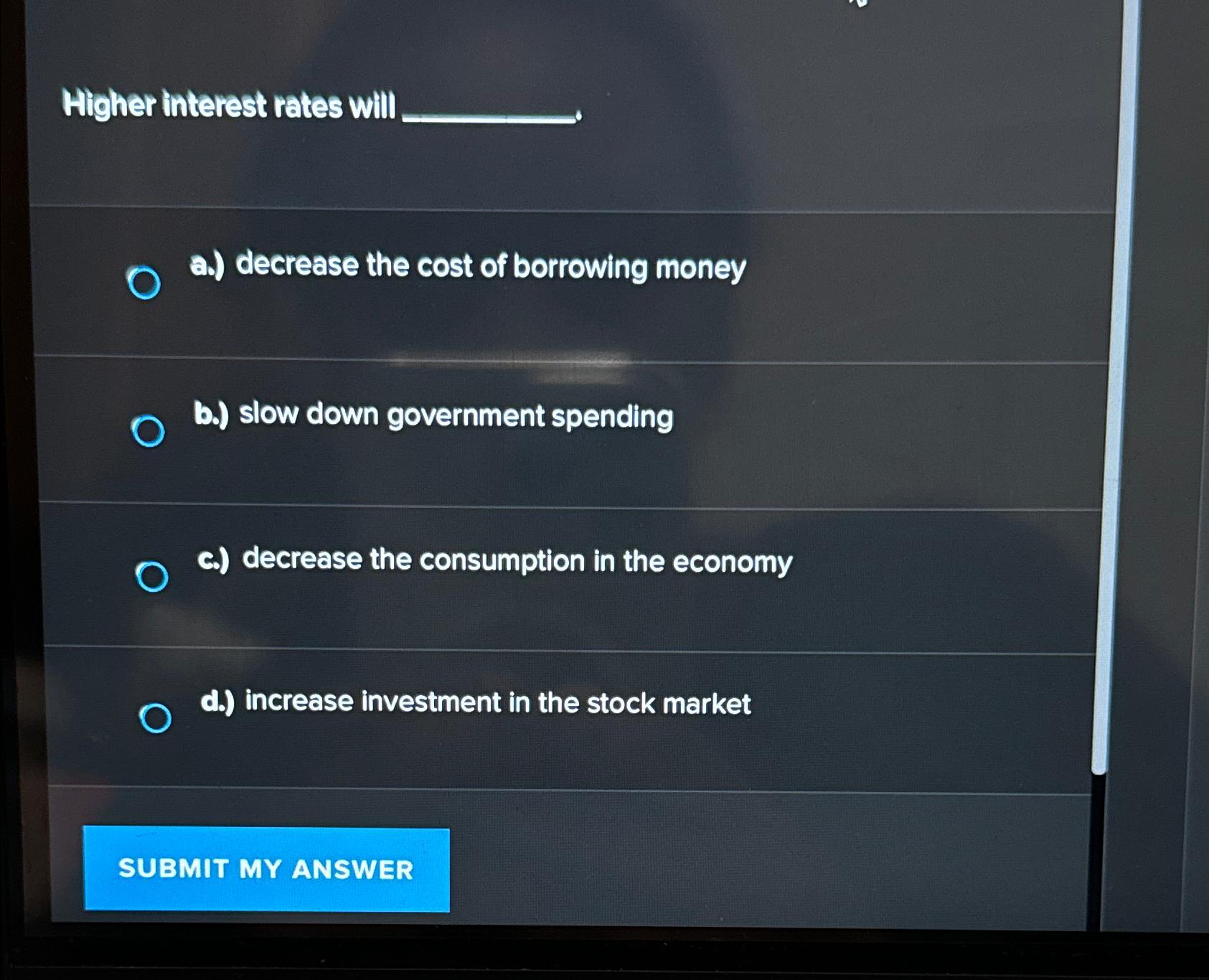 Higher interest rates will O a.) decrease the cost of borrowing money b.) slow down government spending c.)