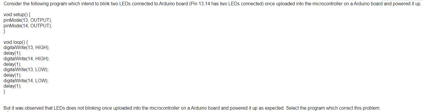 Consider the following program which intend to blink two LEDs connected to Arduino board (Pin 13,14 has two