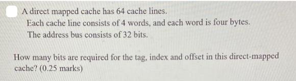 A direct mapped cache has 64 cache lines. Each cache line consists of 4 words, and each word is four bytes.