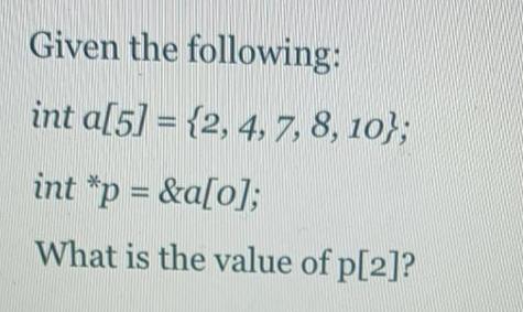 Given the following: int a[5] = {2, 4, 7, 8, 10); int *p=&a[0]; What is the value of p[2]?