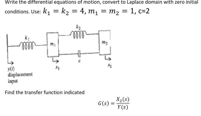 Write the differential equations of motion, convert to Laplace domain with zero initial conditions. Use: k =