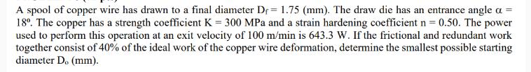 A spool of copper wire has drawn to a final diameter D = 1.75 (mm). The draw die has an entrance angle a =