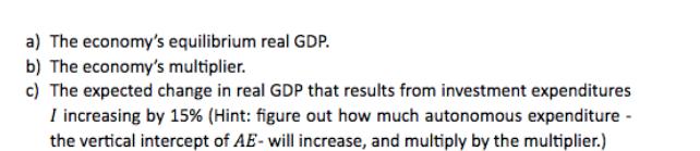 a) The economy's equilibrium real GDP. b) The economy's multiplier. c) The expected change in real GDP that