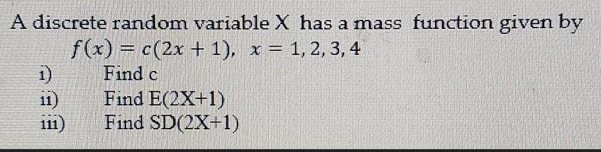 A discrete random variable X has a mass function given by f(x) = c(2x + 1), x = 1, 2, 3, 4 Find c 1) 11) 111)
