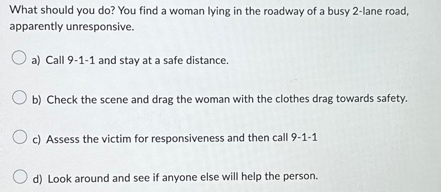 What should you do? You find a woman lying in the roadway of a busy 2-lane road, apparently unresponsive. a)
