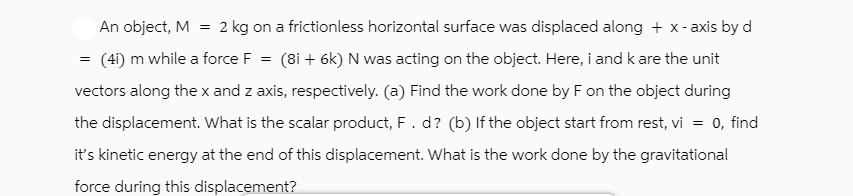 An object, M = 2 kg on a frictionless horizontal surface was displaced along + x-axis by d (41) m while a