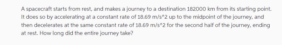 A spacecraft starts from rest, and makes a journey to a destination 182000 km from its starting point. It