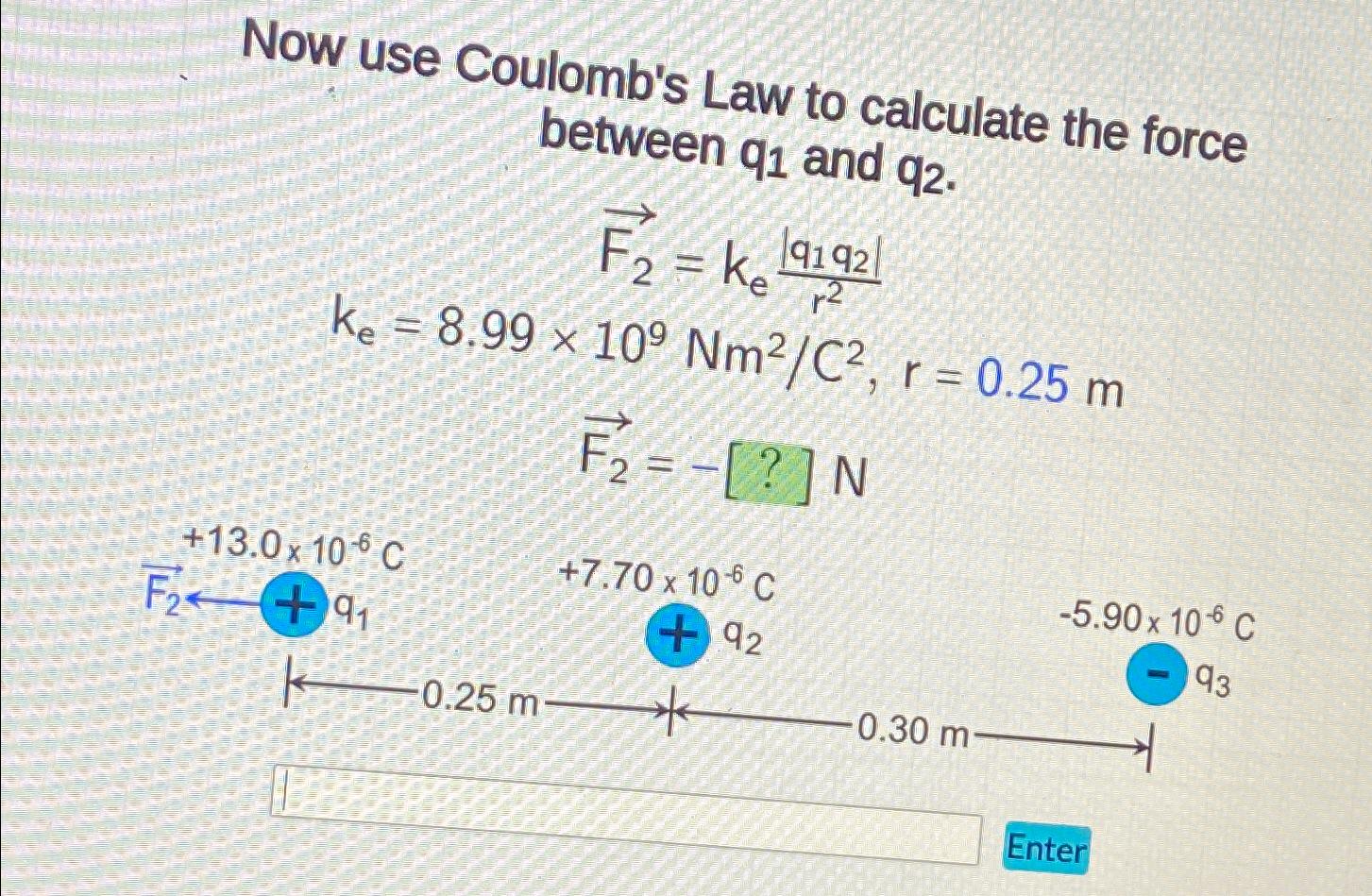 Now use Coulomb's Law to calculate the force between q1 and q2. F F = K 191921 ke r ke = 8.99 x 109 Nm/C, r =