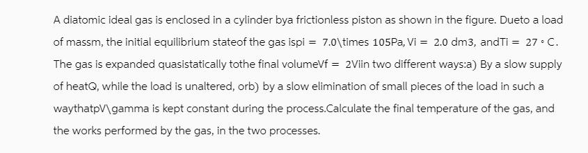 A diatomic ideal gas is enclosed in a cylinder bya frictionless piston as shown in the figure. Dueto a load