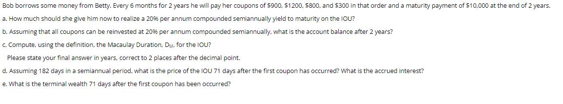 Bob borrows some money from Betty. Every 6 months for 2 years he will pay her coupons of $900, $1200, $800,