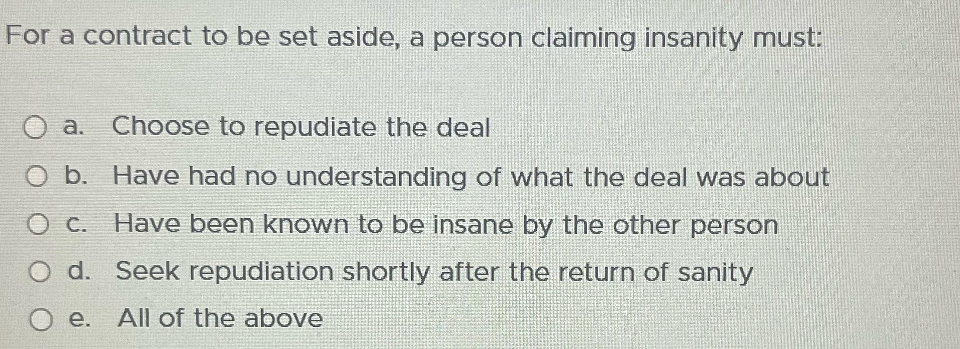 For a contract to be set aside, a person claiming insanity must: O a. Choose to repudiate the deal O b. Have