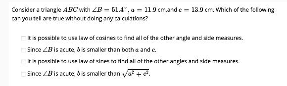 Consider a triangle ABC with ZB = 51.4, a = 11.9 cm,and c = 13.9 cm. Which of the following can you tell are