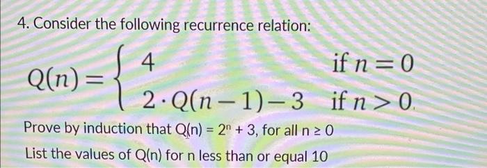 4. Consider the following recurrence relation: 4 { Q(n)= if n = 0 if n>0. 2 Q(n-1)-3 Prove by induction that