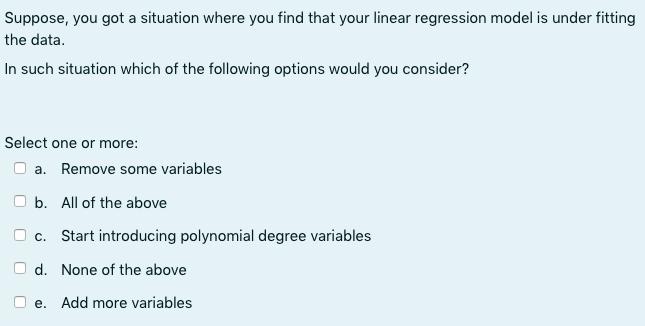 Suppose, you got a situation where you find that your linear regression model is under fitting the data. In