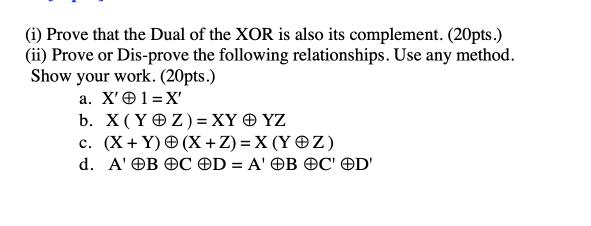 (i) Prove that the Dual of the XOR is also its complement. (20pts.) (ii) Prove or Dis-prove the following