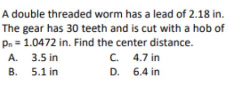 A double threaded worm has a lead of 2.18 in. The gear has 30 teeth and is cut with a hob of Pn = 1.0472 in.