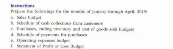 Instructions Prepare the followings for the months of January through April, 2019: a. Sales budget b.