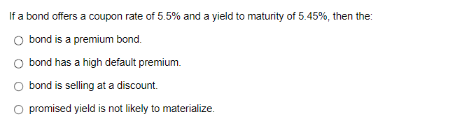 If a bond offers a coupon rate of 5.5% and a yield to maturity of 5.45%, then the: O bond is a premium bond.