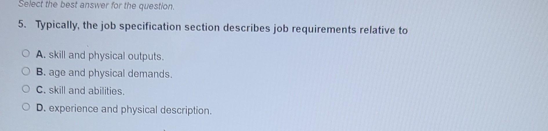 Select the best answer for the question. 5. Typically, the job specification section describes job