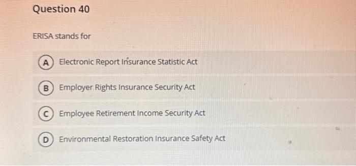 Question 40 ERISA stands for A Electronic Report Insurance Statistic Act B Employer Rights Insurance Security