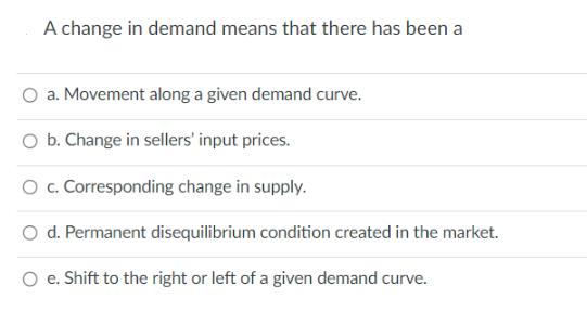 A change in demand means that there has been a a. Movement along a given demand curve. O b. Change in