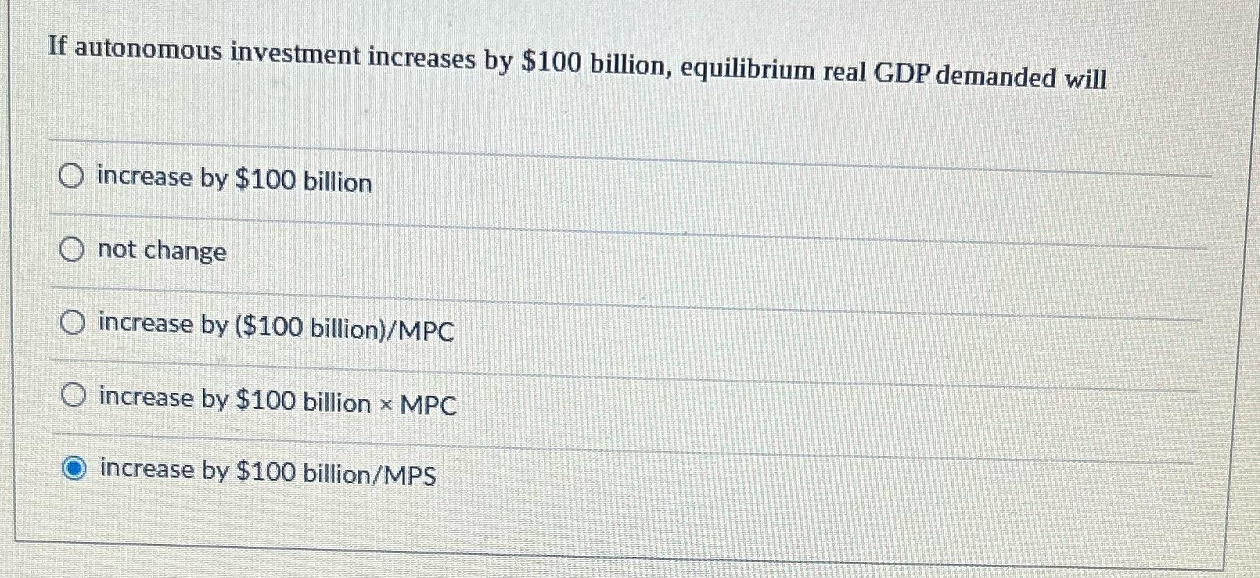If autonomous investment increases by $100 billion, equilibrium real GDP demanded will O increase by $100