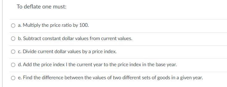 To deflate one must: O a. Multiply the price ratio by 100. O b. Subtract constant dollar values from current