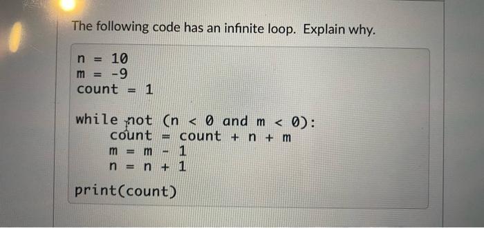 The following code has an infinite loop. Explain why. n = 10 m = -9 count = 1 while not (n < 0 and m < 0):