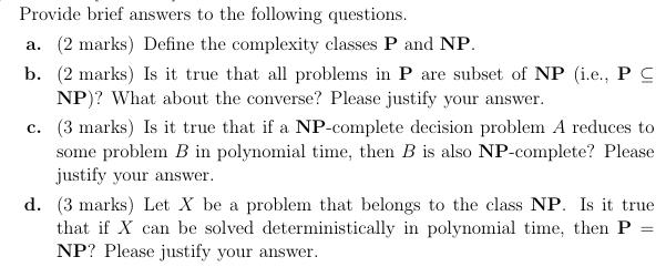 Provide brief answers to the following questions. a. (2 marks) Define the complexity classes P and NP. b. (2