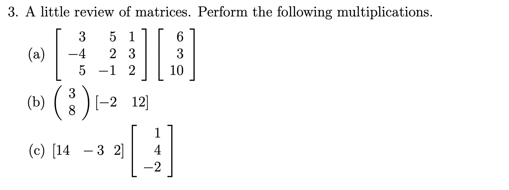 3. A little review of matrices. Perform the following multiplications. 5 1 23 5 -1 2 3 -4 (a) 3 (b) ( 8 ) [-2