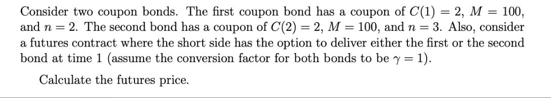 Consider two coupon bonds. The first coupon bond has a coupon of C(1) = 2, M = 100, and n = 2. The second