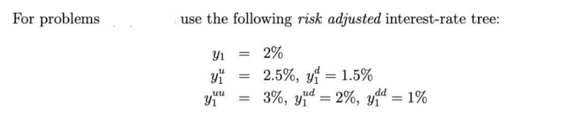 For problems use the following risk adjusted interest-rate tree: 2% 2.5%, y = 1.5% 3%, yud - 2%, ydd = 1% Y y