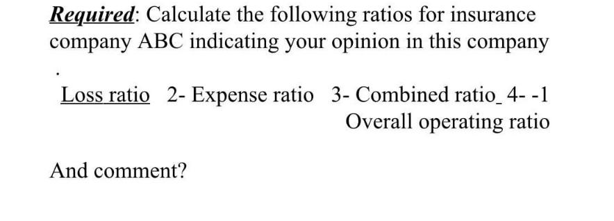 Required: Calculate the following ratios for insurance company ABC indicating your opinion in this company