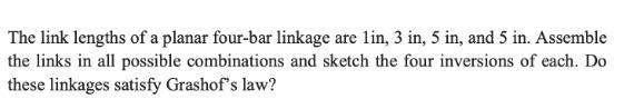 The link lengths of a planar four-bar linkage are lin, 3 in, 5 in, and 5 in. Assemble the links in all