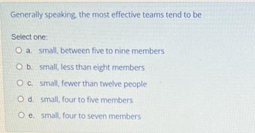 Generally speaking, the most effective teams tend to be Select one: O a. small, between five to nine members