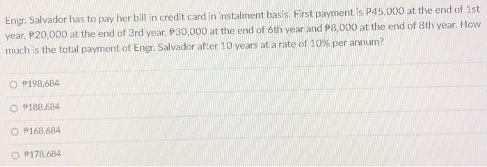 Engr. Salvador has to pay her bill in credit card in instalment basis. First payment is P45,000 at the end of