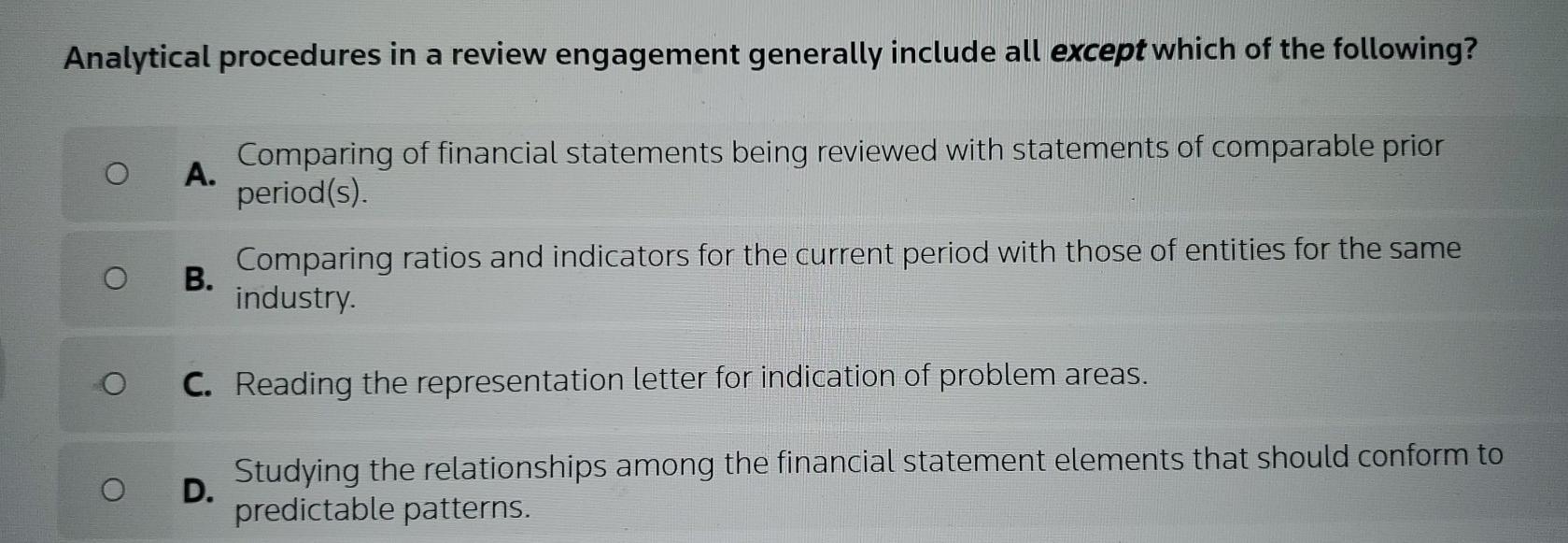 Analytical procedures in a review engagement generally include all except which of the following? O O A.