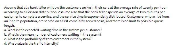 Assume that at a bank teller window the customers arrive in their cars at the average rate of twenty per hour