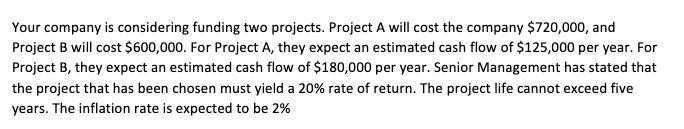 Your company is considering funding two projects. Project A will cost the company $720,000, and Project B