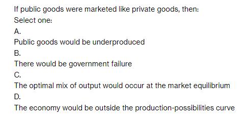 If public goods were marketed like private goods, then: Select one: A. Public goods would be underproduced B.