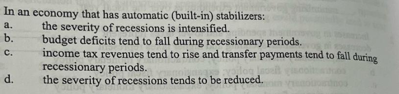 In an economy that has automatic (built-in) stabilizers: the severity of recessions is intensified. a. b. C.