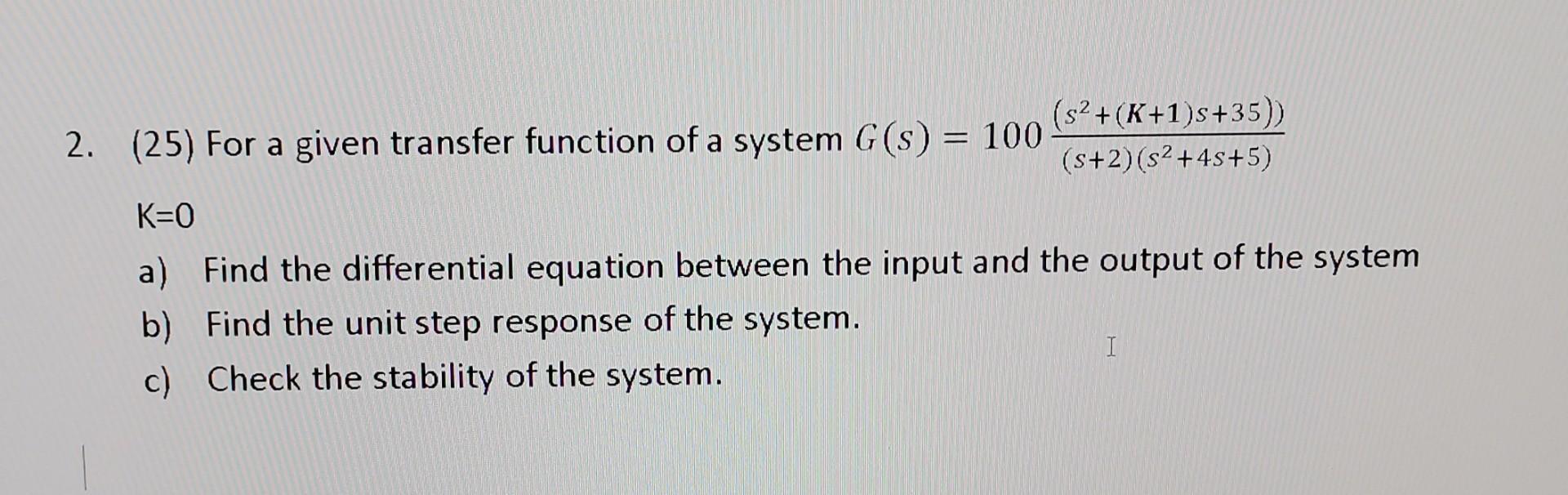 2. (25) For a given transfer function of a system G (s) = 100 (s + (K+1)s+35)) (s+2)(s +4s+5) K=0 a) Find the