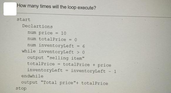 How many times will the loop execute? start Declartions num price = 10 num totalPrice = 0 num inventoryLeft 0
