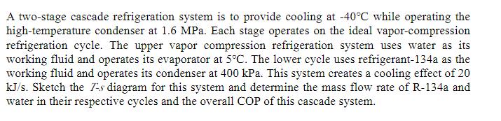 A two-stage cascade refrigeration system is to provide cooling at -40C while operating the high-temperature