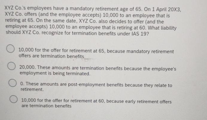 XYZ Co.'s employees have a mandatory retirement age of 65. On 1 April 20X3, XYZ Co. offers (and the employee