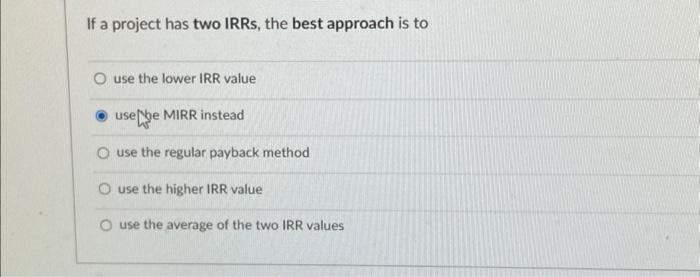 If a project has two IRRs, the best approach is to O use the lower IRR value usebe MIRR instead O use the