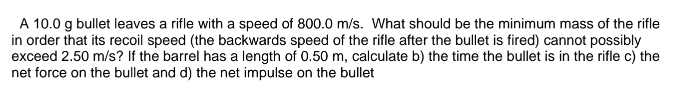 A 10.0 g bullet leaves a rifle with a speed of 800.0 m/s. What should be the minimum mass of the rifle in