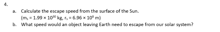 4. a. Calculate the escape speed from the surface of the Sun. (m, = 1.99 x 100 kg, rs = 6.96 x 10 m) b. What